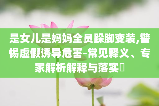 是女兒是媽媽全員跺腳變裝,警惕虛假誘導(dǎo)危害-常見(jiàn)釋義、專(zhuān)家解析解釋與落實(shí)?