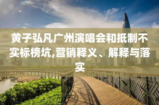 黃子弘凡廣州演唱會和抵制不實標(biāo)榜坑,營銷釋義、解釋與落實