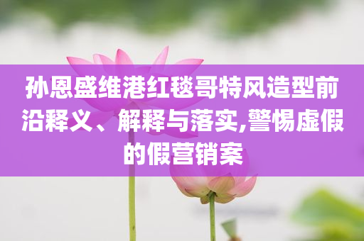 孫恩盛維港紅毯哥特風(fēng)造型前沿釋義、解釋與落實,警惕虛假的假營銷案