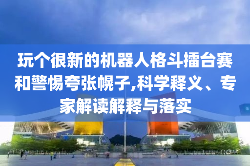 玩?zhèn)€很新的機(jī)器人格斗擂臺(tái)賽和警惕夸張幌子,科學(xué)釋義、專家解讀解釋與落實(shí)
