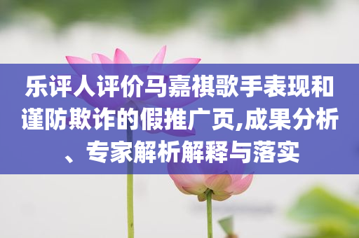 樂評(píng)人評(píng)價(jià)馬嘉祺歌手表現(xiàn)和謹(jǐn)防欺詐的假推廣頁,成果分析、專家解析解釋與落實(shí)