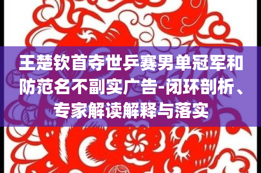 王楚欽首奪世乒賽男單冠軍和防范名不副實廣告-閉環(huán)剖析、專家解讀解釋與落實