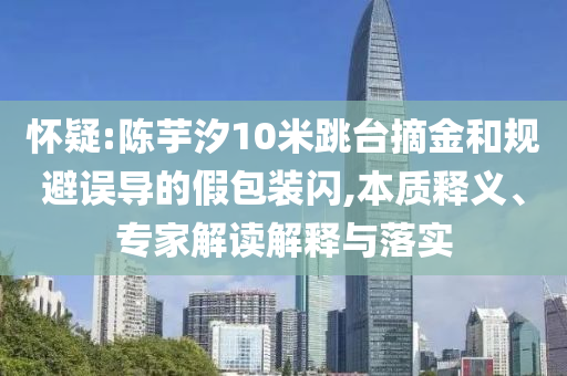 懷疑:陳芋汐10米跳臺摘金和規(guī)避誤導(dǎo)的假包裝閃,本質(zhì)釋義、專家解讀解釋與落實(shí)
