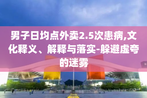 男子日均點外賣2.5次患病,文化釋義、解釋與落實-躲避虛夸的迷霧