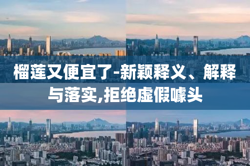 榴蓮又便宜了-新穎釋義、解釋與落實(shí),拒絕虛假噱頭