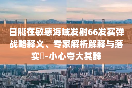日艇在敏感海域發(fā)射66發(fā)實(shí)彈戰(zhàn)略釋義、專家解析解釋與落實(shí)?-小心夸大其辭