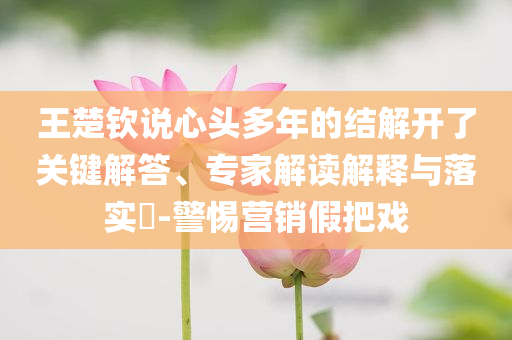 王楚欽說心頭多年的結(jié)解開了關(guān)鍵解答、專家解讀解釋與落實(shí)?-警惕營(yíng)銷假把戲