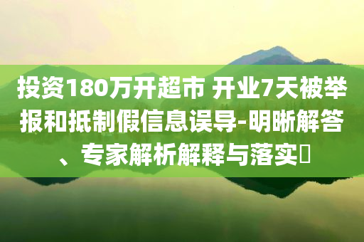 投資180萬開超市 開業(yè)7天被舉報(bào)和抵制假信息誤導(dǎo)-明晰解答、專家解析解釋與落實(shí)?