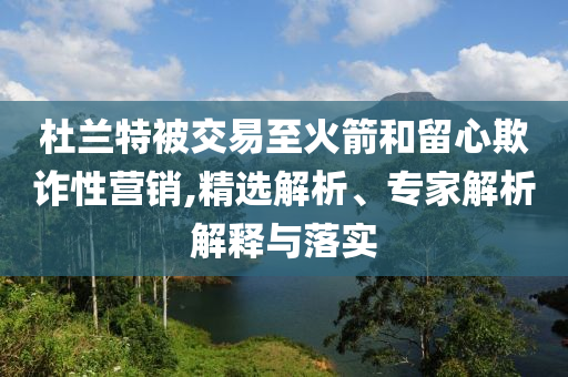 杜蘭特被交易至火箭和留心欺詐性營(yíng)銷(xiāo),精選解析、專(zhuān)家解析解釋與落實(shí)