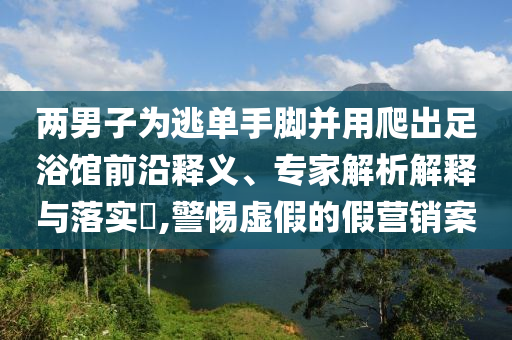 兩男子為逃單手腳并用爬出足浴館前沿釋義、專家解析解釋與落實(shí)?,警惕虛假的假營銷案