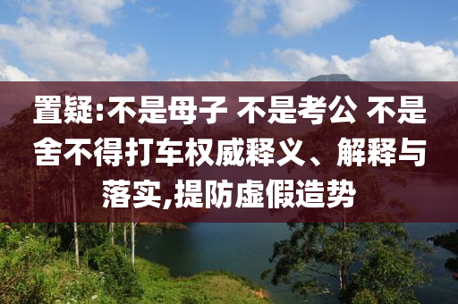 置疑:不是母子 不是考公 不是舍不得打車權(quán)威釋義、解釋與落實(shí),提防虛假造勢(shì)