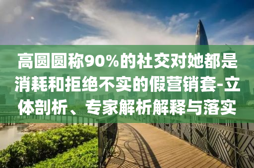 高圓圓稱90%的社交對(duì)她都是消耗和拒絕不實(shí)的假營(yíng)銷套-立體剖析、專家解析解釋與落實(shí)