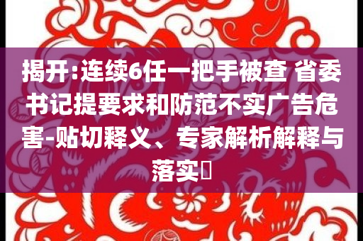 揭開:連續(xù)6任一把手被查 省委書記提要求和防范不實(shí)廣告危害-貼切釋義、專家解析解釋與落實(shí)?