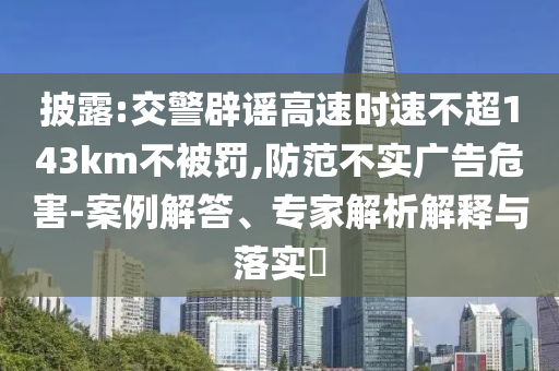 披露:交警辟謠高速時速不超143km不被罰,防范不實(shí)廣告危害-案例解答、專家解析解釋與落實(shí)?