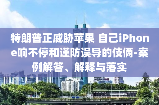 特朗普正威脅蘋果 自己iPhone響不停和謹(jǐn)防誤導(dǎo)的伎倆-案例解答、解釋與落實