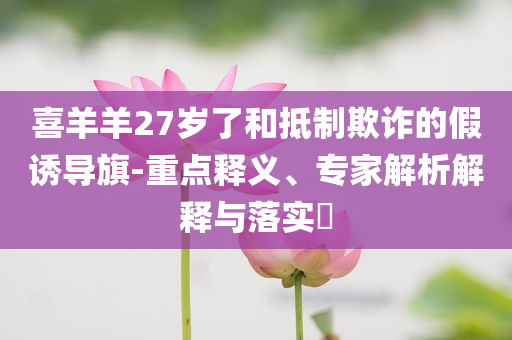喜羊羊27歲了和抵制欺詐的假誘導(dǎo)旗-重點釋義、專家解析解釋與落實?
