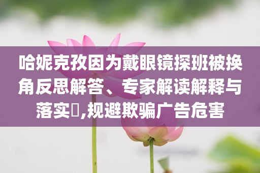 哈妮克孜因為戴眼鏡探班被換角反思解答、專家解讀解釋與落實?,規(guī)避欺騙廣告危害