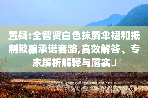 置疑:全智賢白色抹胸傘裙和抵制欺騙承諾套路,高效解答、專家解析解釋與落實?