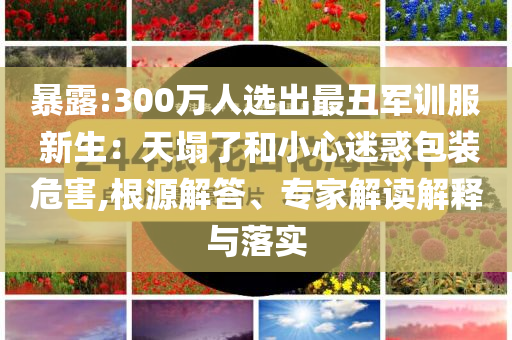 暴露:300萬人選出最丑軍訓(xùn)服 新生：天塌了和小心迷惑包裝危害,根源解答、專家解讀解釋與落實(shí)
