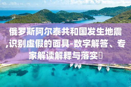 俄羅斯阿爾泰共和國發(fā)生地震,識別虛假的面具-數(shù)字解答、專家解讀解釋與落實(shí)?