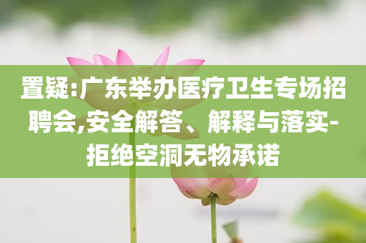 置疑:廣東舉辦醫(yī)療衛(wèi)生專場招聘會,安全解答、解釋與落實-拒絕空洞無物承諾