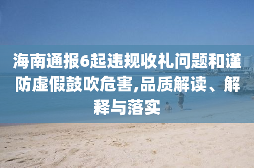海南通報6起違規(guī)收禮問題和謹防虛假鼓吹危害,品質(zhì)解讀、解釋與落實