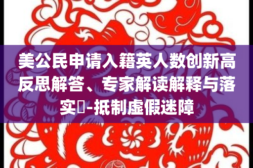 美公民申請(qǐng)入籍英人數(shù)創(chuàng)新高反思解答、專家解讀解釋與落實(shí)?-抵制虛假迷障