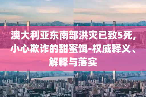 澳大利亞?wèn)|南部洪災(zāi)已致5死,小心欺詐的甜蜜餌-權(quán)威釋義、解釋與落實(shí)