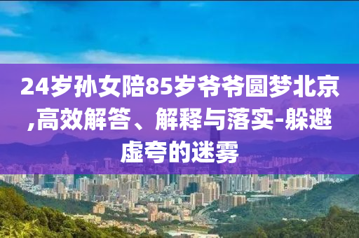 24歲孫女陪85歲爺爺圓夢(mèng)北京,高效解答、解釋與落實(shí)-躲避虛夸的迷霧