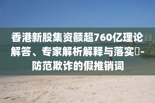 香港新股集資額超760億理論解答、專家解析解釋與落實?-防范欺詐的假推銷詞