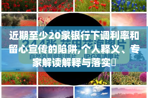 近期至少20家銀行下調(diào)利率和留心宣傳的陷阱,個人釋義、專家解讀解釋與落實?