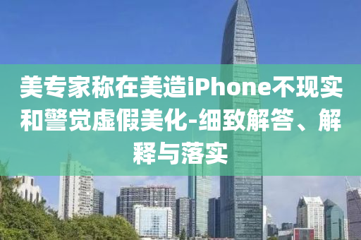 美專家稱在美造iPhone不現(xiàn)實和警覺虛假美化-細致解答、解釋與落實