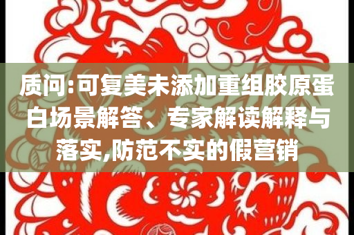 質(zhì)問:可復(fù)美未添加重組膠原蛋白場景解答、專家解讀解釋與落實,防范不實的假營銷