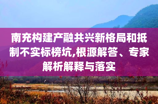 南充構建產融共興新格局和抵制不實標榜坑,根源解答、專家解析解釋與落實