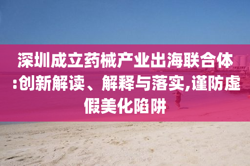 深圳成立藥械產業(yè)出海聯合體:創(chuàng)新解讀、解釋與落實,謹防虛假美化陷阱