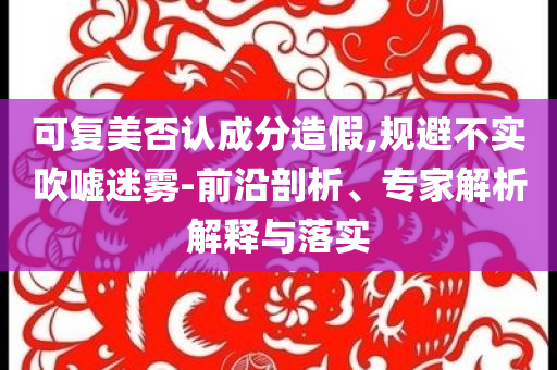 可復美否認成分造假,規(guī)避不實吹噓迷霧-前沿剖析、專家解析解釋與落實