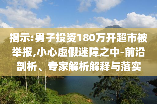 揭示:男子投資180萬開超市被舉報,小心虛假迷障之中-前沿剖析、專家解析解釋與落實