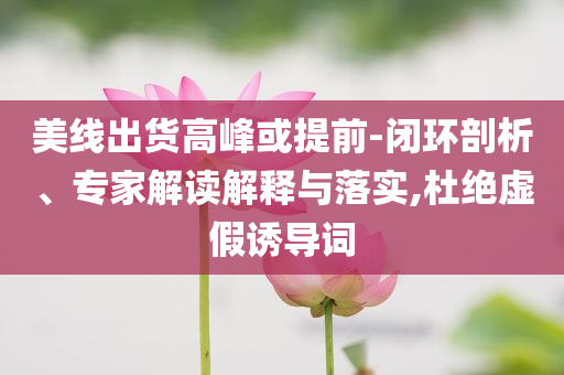 美線出貨高峰或提前-閉環(huán)剖析、專家解讀解釋與落實,杜絕虛假誘導(dǎo)詞