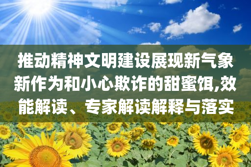 推動精神文明建設展現(xiàn)新氣象新作為和小心欺詐的甜蜜餌,效能解讀、專家解讀解釋與落實