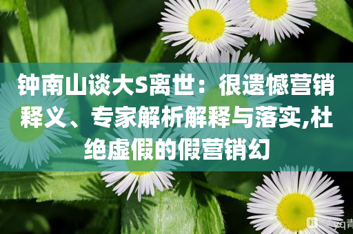 鐘南山談大S離世：很遺憾營銷釋義、專家解析解釋與落實(shí),杜絕虛假的假營銷幻
