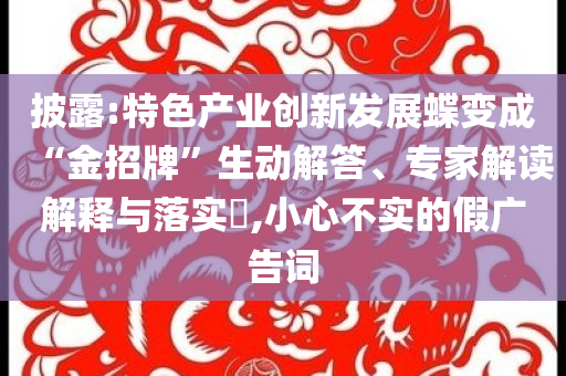 披露:特色產(chǎn)業(yè)創(chuàng)新發(fā)展蝶變成“金招牌”生動(dòng)解答、專家解讀解釋與落實(shí)?,小心不實(shí)的假廣告詞
