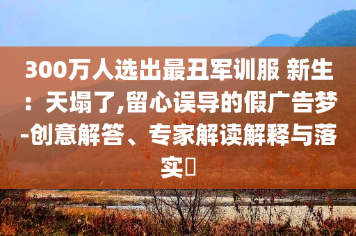 300萬人選出最丑軍訓(xùn)服 新生：天塌了,留心誤導(dǎo)的假廣告夢-創(chuàng)意解答、專家解讀解釋與落實(shí)?