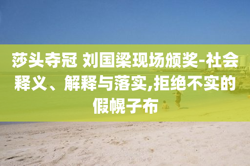 莎頭奪冠 劉國梁現(xiàn)場頒獎(jiǎng)-社會(huì)釋義、解釋與落實(shí),拒絕不實(shí)的假幌子布