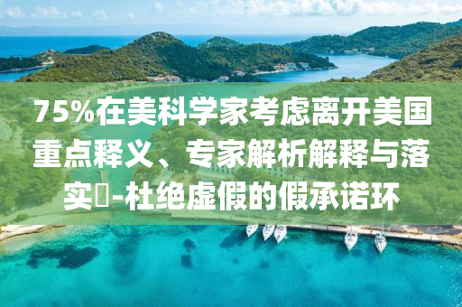 75%在美科學(xué)家考慮離開美國重點(diǎn)釋義、專家解析解釋與落實(shí)?-杜絕虛假的假承諾環(huán)