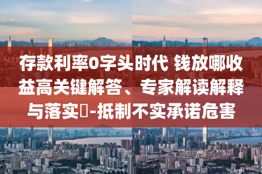 存款利率0字頭時代 錢放哪收益高關鍵解答、專家解讀解釋與落實?-抵制不實承諾危害