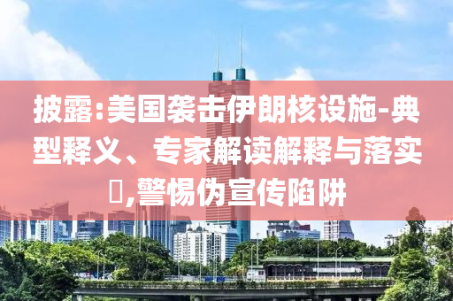 披露:美國襲擊伊朗核設(shè)施-典型釋義、專家解讀解釋與落實(shí)?,警惕偽宣傳陷阱