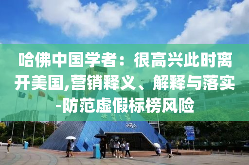 哈佛中國學者：很高興此時離開美國,營銷釋義、解釋與落實-防范虛假標榜風險