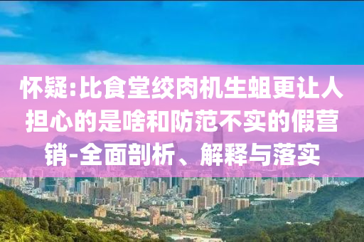 懷疑:比食堂絞肉機生蛆更讓人擔心的是啥和防范不實的假營銷-全面剖析、解釋與落實