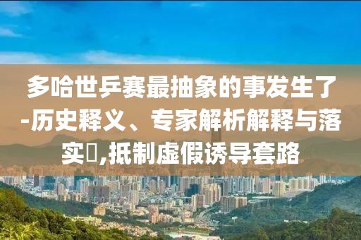 多哈世乒賽最抽象的事發(fā)生了-歷史釋義、專家解析解釋與落實(shí)?,抵制虛假誘導(dǎo)套路