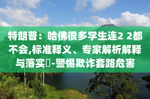 特朗普：哈佛很多學生連2 2都不會,標準釋義、專家解析解釋與落實?-警惕欺詐套路危害